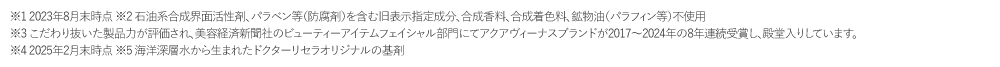 ※1 2017年2月末現在の販売実績　※2 石油系合成界面活性剤、防腐剤（パラベン）、合成着色料、合成香料、鉱物油　※3 美容経済新聞社  ビューティアイテムフェイシャル部?にてアクアヴィーナスシリーズが2017年、2018年と2年連続受賞※4 当社別のコスメシリーズに対して2018年注?実績　※5 2018年2月末現在　※6 やんばるの名水と沖縄海洋深層水をブレンドした海洋深層水です