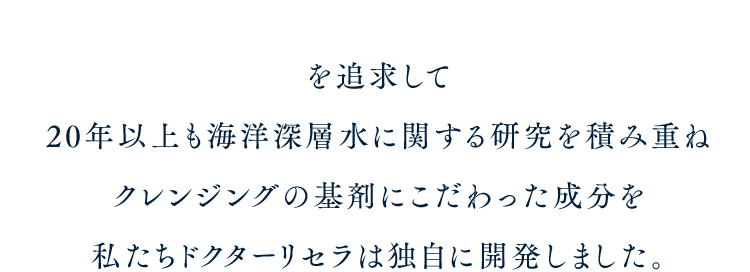 を追求して20年以上も海洋深層水に関する研究を積み重ねクレンジングの基剤にこだわった成分を私たちドクターリセラは独自に開発しました。