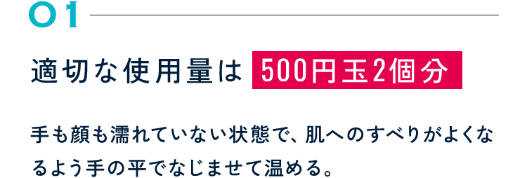 01 適切な使用量は 500円玉2個分 手も顔も濡れていない状態で、肌へのすべりがよくなるよう手の平でなじませて温める。