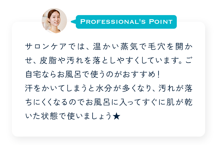 Profesional's Point サロンケアでは、温かい蒸気で毛穴を開かせ、皮脂や汚れを落としやすくしています。ご自宅ならお風呂で使うのがおすすめ！汗をかいてしまうと水分が多くなり、汚れが落ちにくくなるのでお風呂に入ってすぐに肌が乾いた状態で使いましょう★