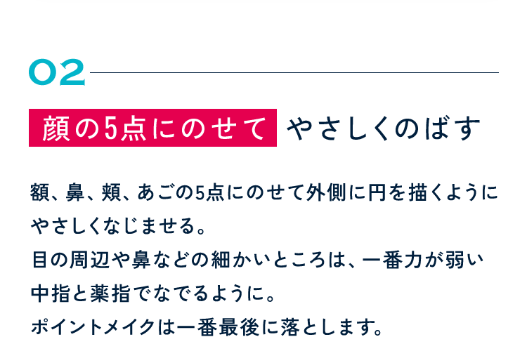 02 顔の5点にのせて やさしくのばす 額、鼻、頬、あごの5点にのせて外側に円を描くようにやさしくなじませる。目の周辺や鼻などの細かいところは、一番力が弱い中指と薬指でなでるように。ポイントメイクは一番最後に落とします。