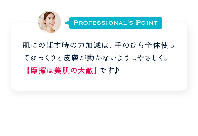 Profesional's Point 肌にのばす時の力加減は、手のひら全体使ってゆっくりと皮膚が動かないようにやさしく。【摩擦は美肌の大敵】です♪