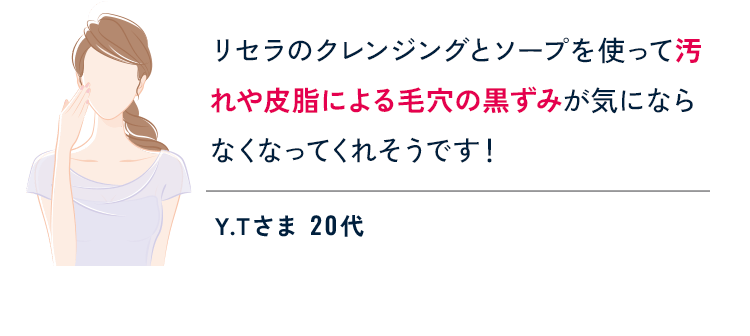 リセラのクレンジングとソープを使って汚れや皮脂による毛穴の黒ずみが気にならなくなってくれそうです！ Y.Tさま 20代