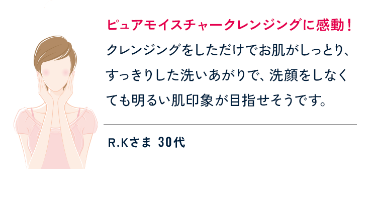 ピュアモイスチャークレンジングに感動！クレンジングをしただけでお肌がしっとり、すっきりした洗いあがりで、洗顔をしなくても明るい肌印象が目指せそうです。 R.Kさま 30代
