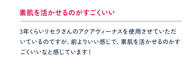 素肌を活かせるのがすごくいい 3年くらいリセラさんのアクアヴィーナスを使用させていただいているのですが、前よりいい感じで、素肌を活かせるのかすごくいいなと感じています！