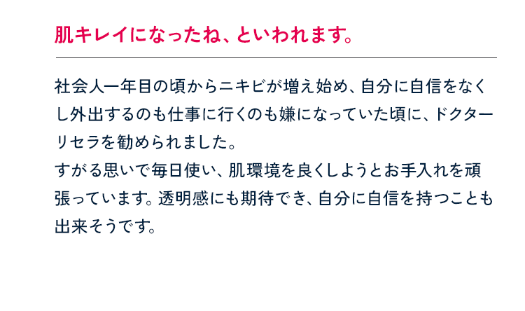 肌キレイになったね、といわれます。社会人一年目の頃からニキビが増え始め、自分に自信をなくし外出するのも仕事に行くのも嫌になっていた頃に、ドクターリセラを勧められました。すがる思いで毎日使い、肌環境を良くしようとお手入れを頑張っています。透明感にも期待でき、自分に自信を持つことも出来そうです。