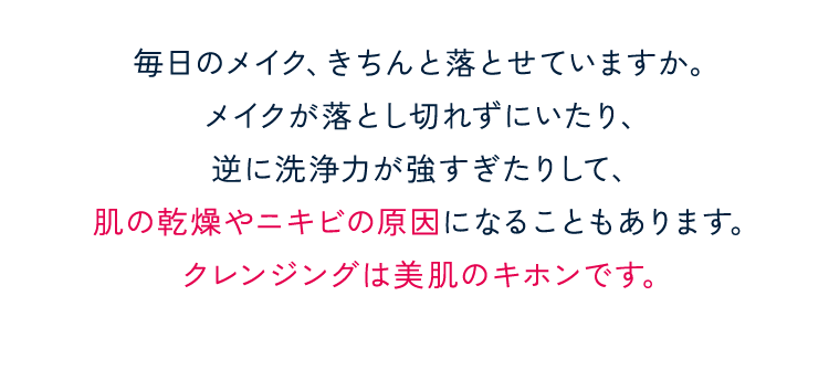 毎日のメイク、きちんと落とせていますか。メイクが落とし切れずにいたり、逆に洗浄力が強すぎたりして、肌の乾燥やニキビの原因になることもあります。クレンジングは美肌のキホンです。