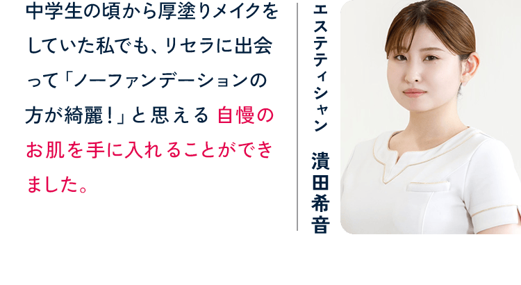 エステティシャン 潰田希音 中学生の頃から厚塗りメイクをしていた私でも、リセラに出会って「ノーファンデーションの方が綺麗！」と思える自慢のお肌を手に入れることができました。