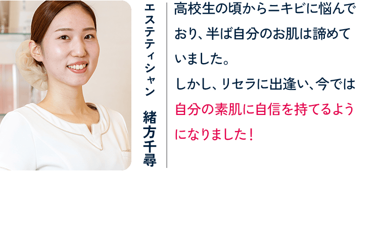 エステティシャン 緒方千尋 高校生の頃からニキビに悩んでおり、半ば自分のお肌は諦めていました。しかし、リセラに出逢い、今では自分の素肌に自信を持てるようになりました！