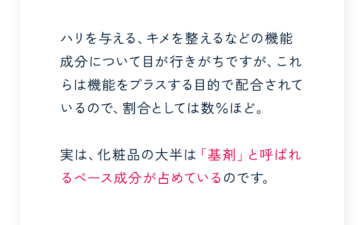 ハリを与える、キメを整えるなどの機能成分について目が行きがちですが、これらは機能をプラスする目的で配合されているので、割合としては数％ほど。実は、化粧品の大半は「基剤」と呼ばれるベース成分が占めているのです。