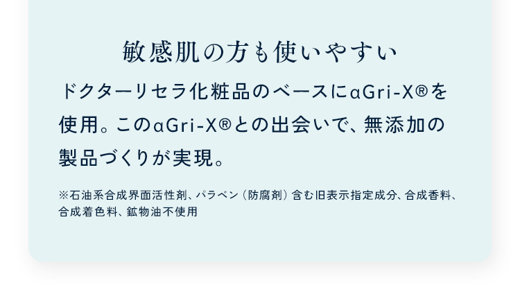 敏感肌の方も使いやすい ドクターリセラ化粧品のベースにαGri-XRを使用。このαGri-XRとの出会いで、無添加の製品づくりが実現。※石油系合成界面活性剤、パラベン（防腐剤）含む旧表示指定成分、合成香料、合成着色料、鉱物油不使用