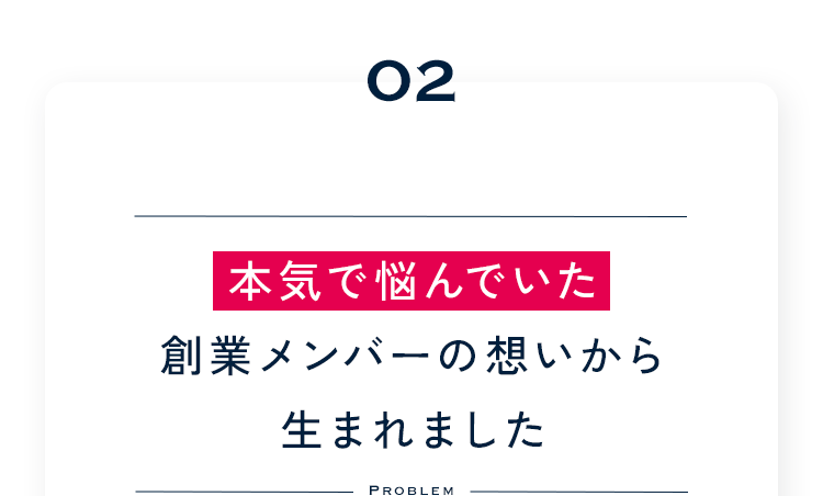 02 本気で悩んでいた創業メンバーの想いから生まれました