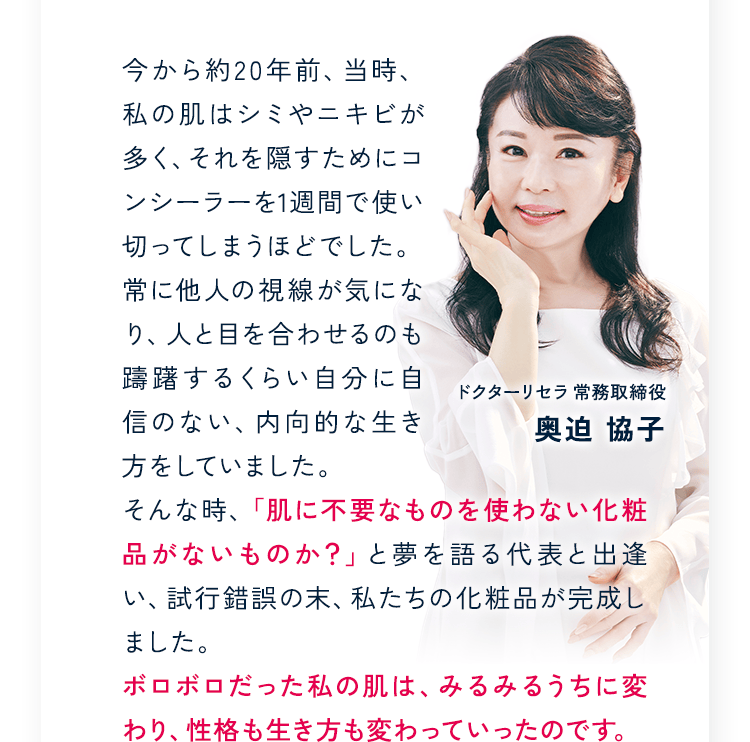 ドクターリセラ 常務取締役 奥迫 協子 今から約20年前、当時、私の肌はシミやニキビが多く、それを隠すためにコンシーラーを1週間で使い切ってしまうほどでした。常に他人の視線が気になり、人と目を合わせるのも躊躇するくらい自分に自信のない、内向的な生き方をしていました。そんな時、「肌に不要なものを使わない化粧品がないものか？」と夢を語る代表と出逢い、試行錯誤の末、私たちの化粧品が完成しました。ボロボロだった私の肌は、みるみるうちに変わり、性格も生き方も変わっていったのです。