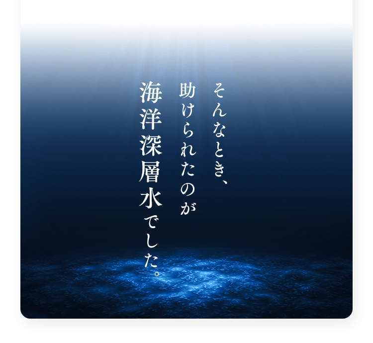 そんなとき、助けられたのが海洋深層水でした。