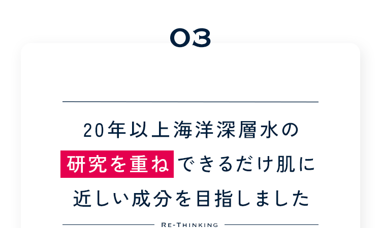 03 20年以上海洋深層水の研究を重ねできるだけ肌に近しい成分を目指しました