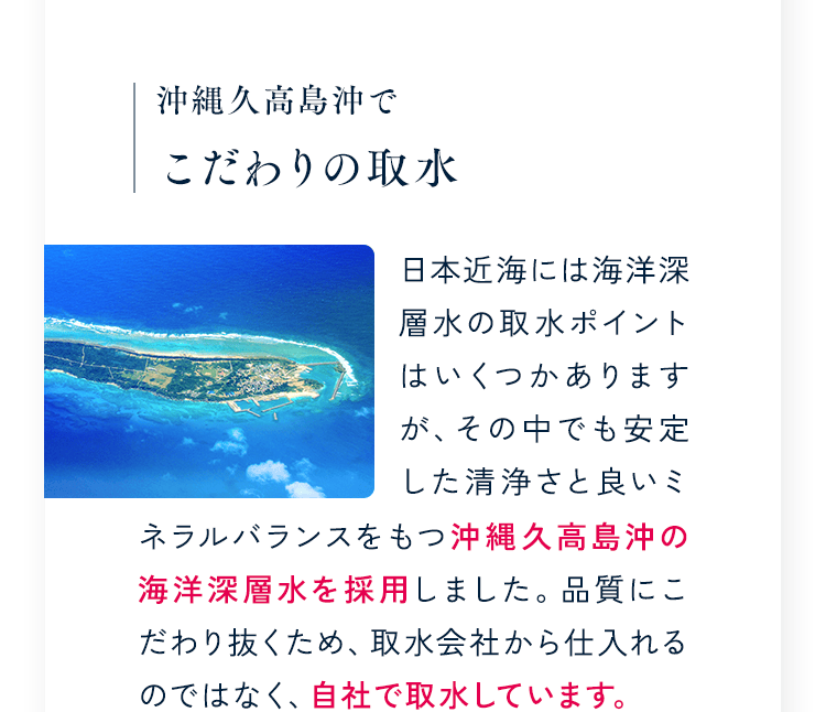 沖縄久高島沖でこだわりの取水 日本近海には海洋深層水の取水ポイントはいくつかありますが、その中でも安定した清浄さと良いミネラルバランスをもつ沖縄久高島沖の海洋深層水を採用しました。品質にこだわり抜くため、取水会社から仕入れるのではなく、自社で取水しています。