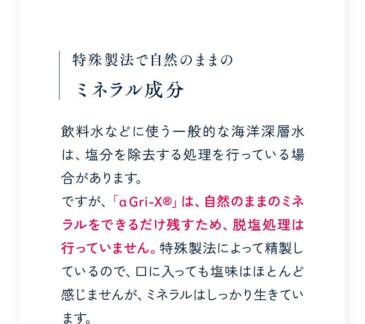 特殊製法で自然のままのミネラル成分 飲料水などに使う一般的な海洋深層水は、塩分を除去する処理を行っている場合があります。ですが、「α Gri-XR」は、自然のままのミネラルをできるだけ残すため、脱塩処理は行っていません。特殊製法によって精製しているので、口に入っても塩味はほとんど感じませんが、ミネラルはしっかり生きています。