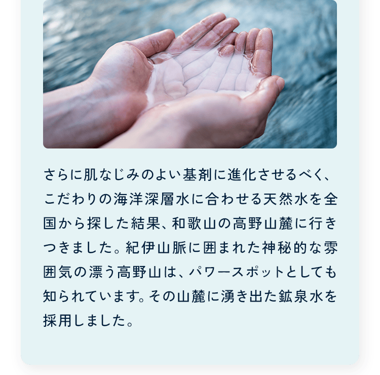 さらに肌なじみのよい基剤に進化させるべく、こだわりの海洋深層水に合わせる天然水を全国から探した結果、和歌山の高野山麓に行きつきました。紀伊山脈に囲まれた神秘的な雰囲気の漂う高野山は、パワースポットとしても知られています。その山麓に湧き出た鉱泉水を採用しました。