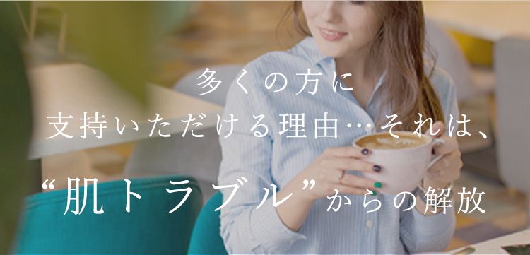 多くの方に実感いただける理由…それは、“肌トラブル”からの解放
