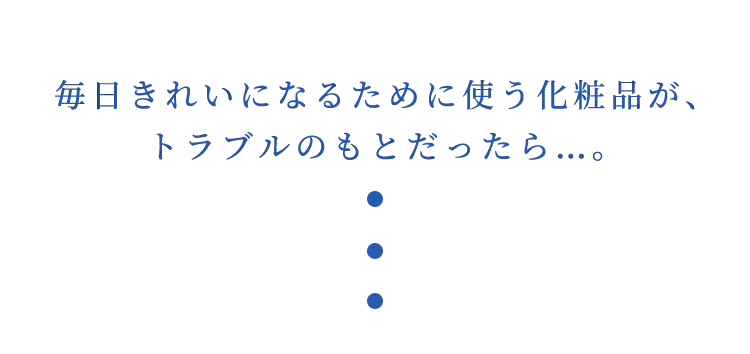 毎日きれいになるために使う化粧品が、トラブルのもとだったら…。