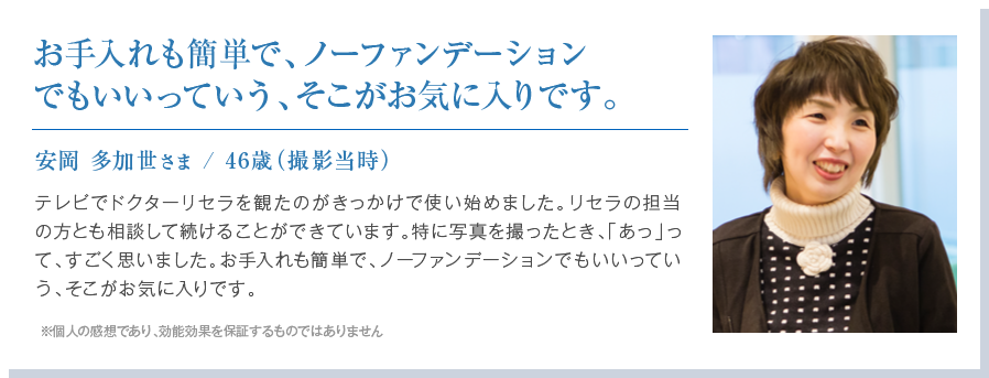 お手入れも簡単で、ノーファンデーションでもいいっていう、そこがお気に入りです。
