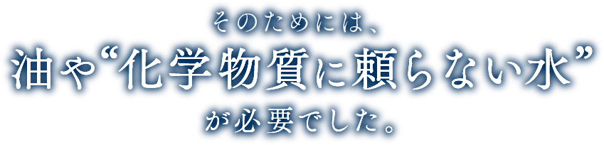 そのためには、油や化学物質に頼らない水が必要でした