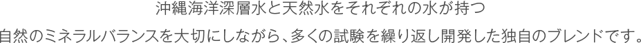 沖縄海洋深層水とやんばるの名水をそれぞれの水が持つ自然のミネラルバランスを大切にしながら、多くの試験を繰り返し開発した独自のブレンドです。