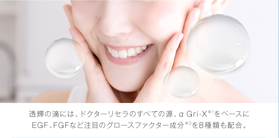 透輝の滴には、ドクターリセラのすべての源、美容水（αGri-X）※1をベースにEGF、FGFなど注目のグロースファクター成分※3を8種類も配合。
