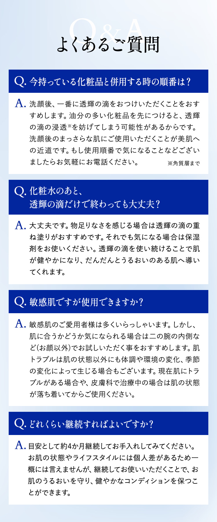 よくあるご質問 Q.今持っている化粧品と併用する時の順番は？ A.洗顔後一番に透輝の滴をおつけいただくことをおすすめします。 Q.化粧水のあと、透輝の滴だけで終わっても大丈夫？ A.大丈夫です。 Q.敏感肌ですが使用できますか？ A.敏感肌のご愛用者様は多くいらっしゃいます。しかし、肌に合うかどうか気になられる場合は二の腕の内側など（お顔以外）でお試しいただく事をおすすめします。 Q.どれくらい継続すればよいですか？ A.目安として約4か月継続してお手入れしてみてください。